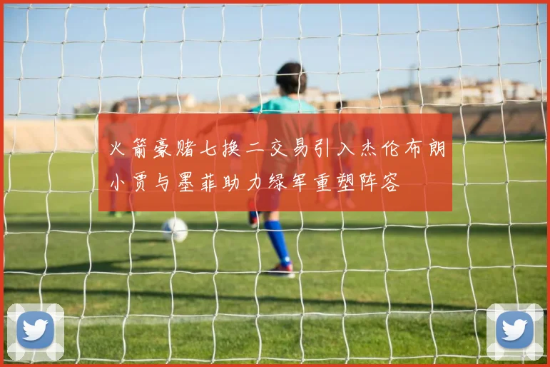 火箭豪赌七换二交易引入杰伦布朗小贾与墨菲助力绿军重塑阵容