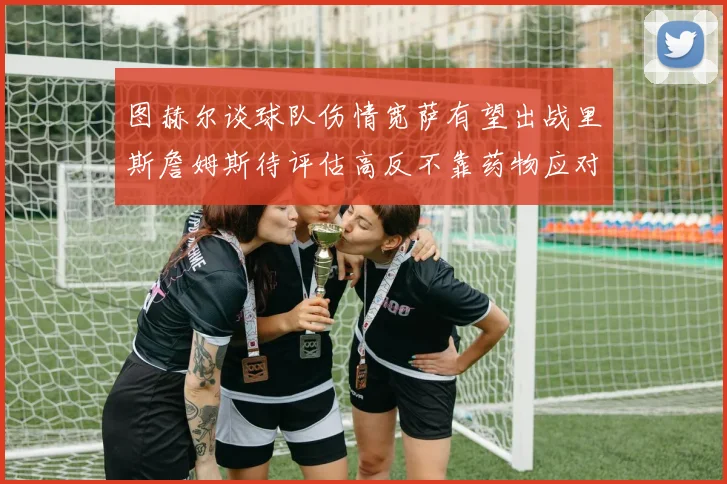 图赫尔谈球队伤情宽萨有望出战里斯詹姆斯待评估高反不靠药物应对
