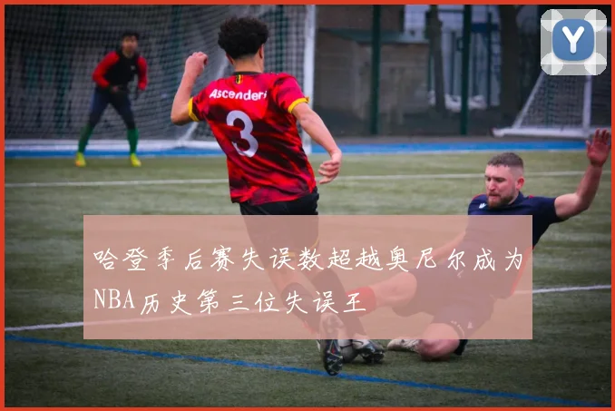 哈登季后赛失误数超越奥尼尔成为NBA历史第三位失误王