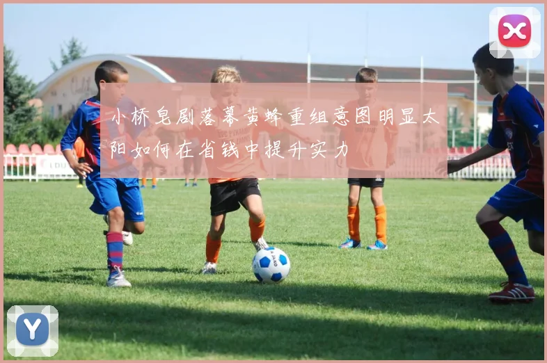 小桥皂剧落幕黄蜂重组意图明显太阳如何在省钱中提升实力