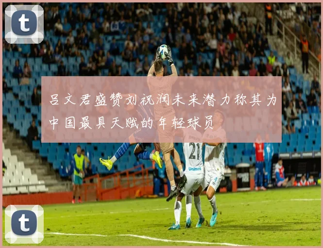 吕文君盛赞刘祝润未来潜力称其为中国最具天赋的年轻球员
