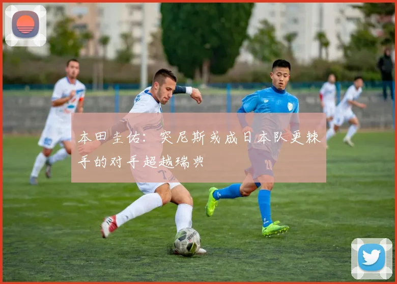 本田圭佑：突尼斯或成日本队更棘手的对手超越瑞典