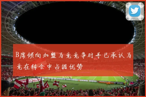 B席倾向加盟马竞竞争对手已承认马竞在转会中占据优势