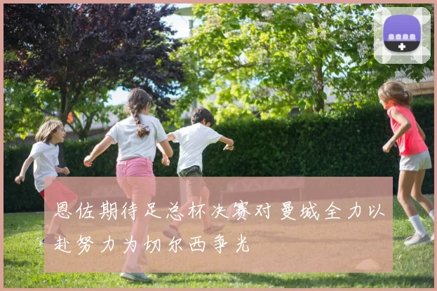 恩佐期待足总杯决赛对曼城全力以赴努力为切尔西争光