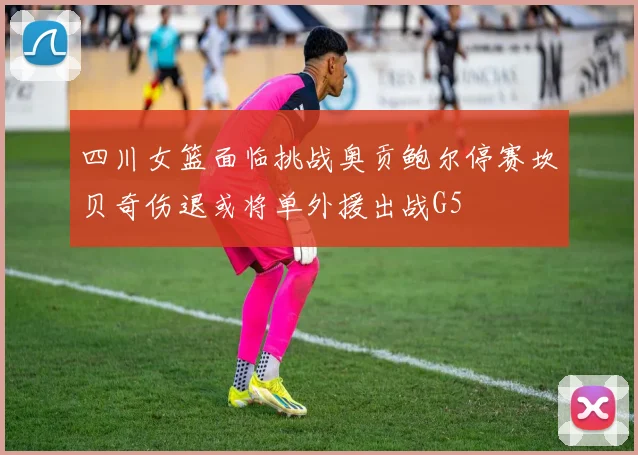 四川女篮面临挑战奥贡鲍尔停赛坎贝奇伤退或将单外援出战G5