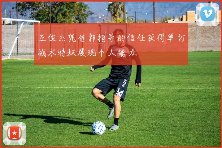王俊杰凭借郭指导的信任获得单打战术特权展现个人能力