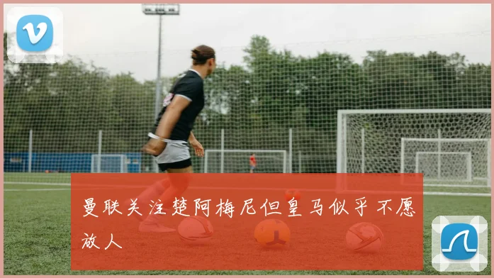 曼联关注楚阿梅尼但皇马似乎不愿放人