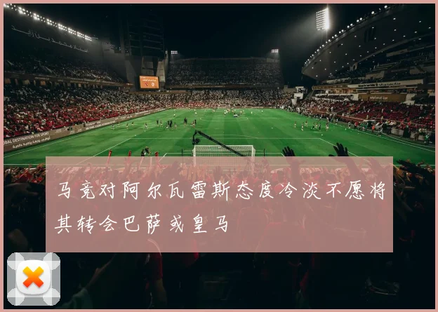 马竞对阿尔瓦雷斯态度冷淡不愿将其转会巴萨或皇马