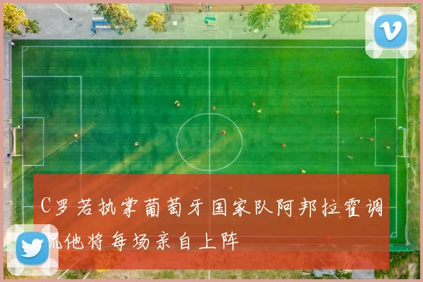 C罗若执掌葡萄牙国家队阿邦拉霍调侃他将每场亲自上阵