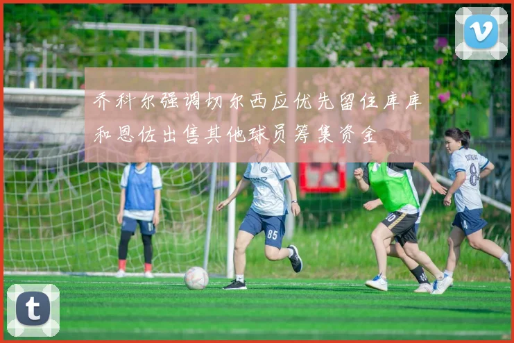 乔科尔强调切尔西应优先留住库库和恩佐出售其他球员筹集资金