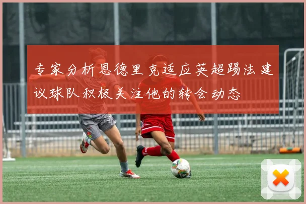 专家分析恩德里克适应英超踢法建议球队积极关注他的转会动态