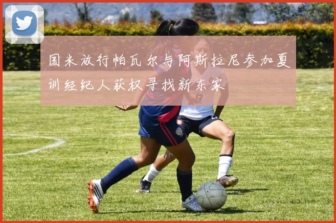 国米放行帕瓦尔与阿斯拉尼参加夏训经纪人获权寻找新东家