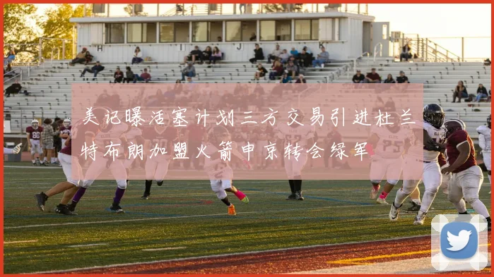 美记曝活塞计划三方交易引进杜兰特布朗加盟火箭申京转会绿军