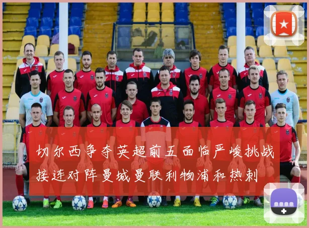 切尔西争夺英超前五面临严峻挑战接连对阵曼城曼联利物浦和热刺