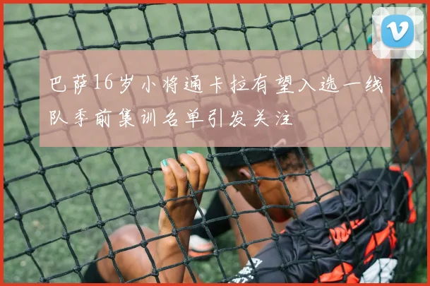 巴萨16岁小将通卡拉有望入选一线队季前集训名单引发关注