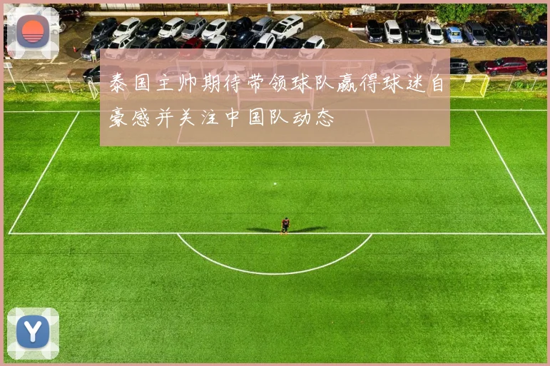 泰国主帅期待带领球队赢得球迷自豪感并关注中国队动态