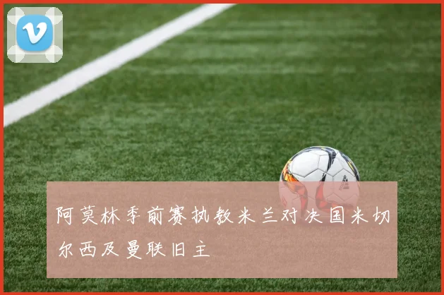 阿莫林季前赛执教米兰对决国米切尔西及曼联旧主