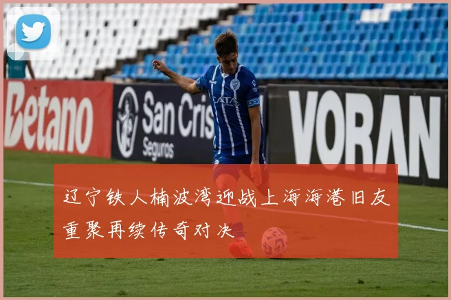 辽宁铁人楠波湾迎战上海海港旧友重聚再续传奇对决