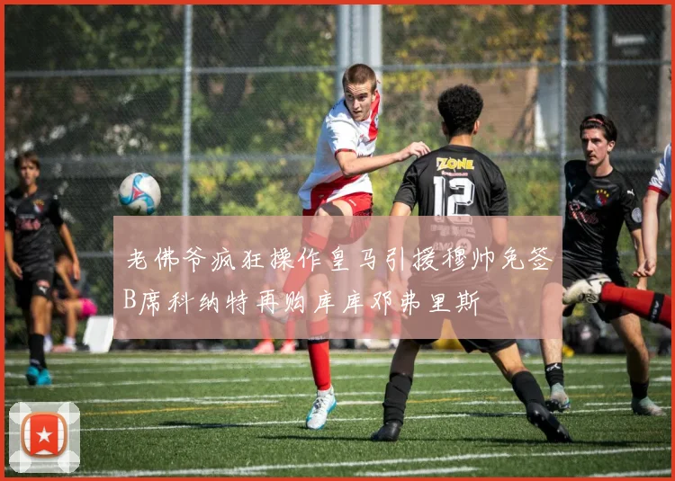 老佛爷疯狂操作皇马引援穆帅免签B席科纳特再购库库邓弗里斯