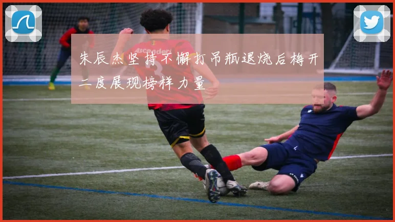 朱辰杰坚持不懈打吊瓶退烧后梅开二度展现榜样力量