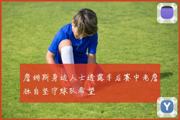 詹姆斯身边人士透露季后赛中老詹独自坚守球队希望