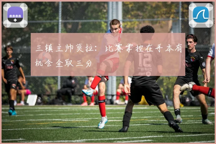 三镇主帅莫拉：比赛掌控在手本有机会全取三分