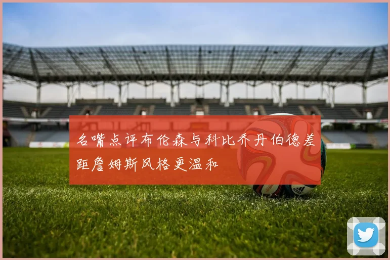 名嘴点评布伦森与科比乔丹伯德差距詹姆斯风格更温和