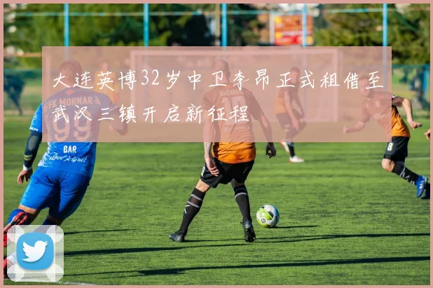 大连英博32岁中卫李昂正式租借至武汉三镇开启新征程