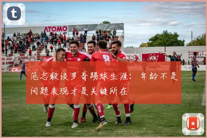 范志毅谈罗哥踢球生涯：年龄不是问题表现才是关键所在