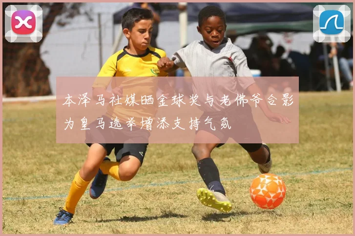 本泽马社媒晒金球奖与老佛爷合影为皇马选举增添支持气氛