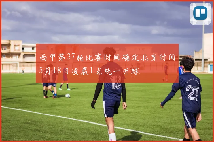 西甲第37轮比赛时间确定北京时间5月18日凌晨1点统一开球