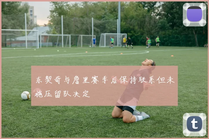 东契奇与詹里赛季后保持联系但未施压留队决定