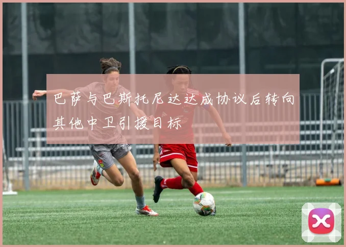 巴萨与巴斯托尼达达成协议后转向其他中卫引援目标