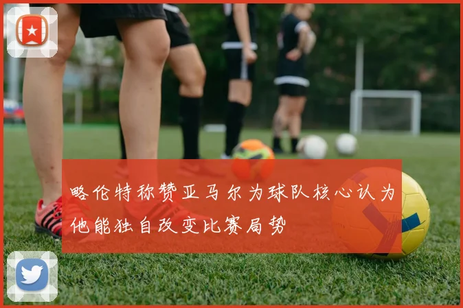 略伦特称赞亚马尔为球队核心认为他能独自改变比赛局势