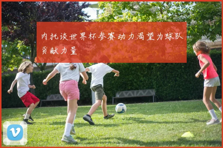 内托谈世界杯参赛动力渴望为球队贡献力量