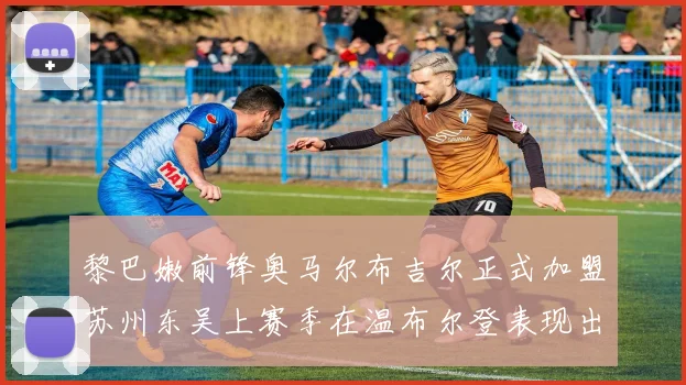 黎巴嫩前锋奥马尔布吉尔正式加盟苏州东吴上赛季在温布尔登表现出色