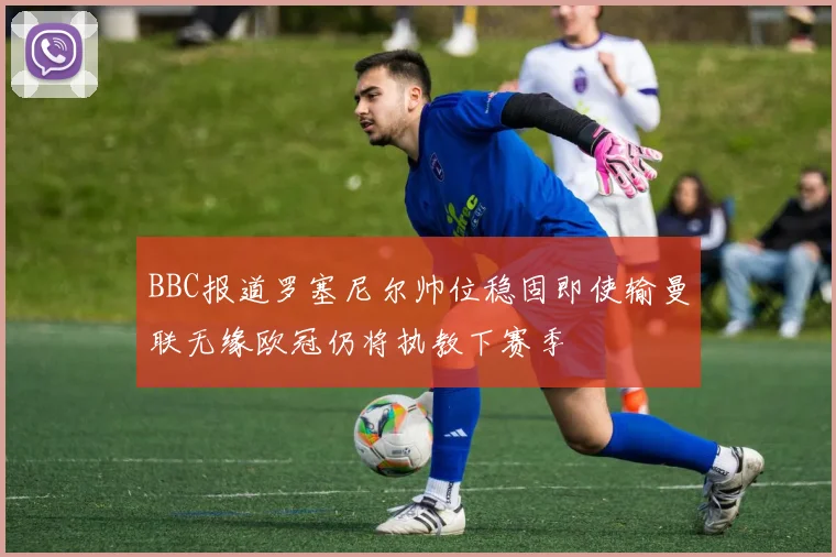 BBC报道罗塞尼尔帅位稳固即使输曼联无缘欧冠仍将执教下赛季