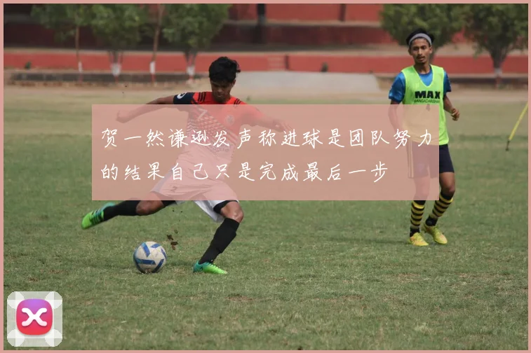 贺一然谦逊发声称进球是团队努力的结果自己只是完成最后一步