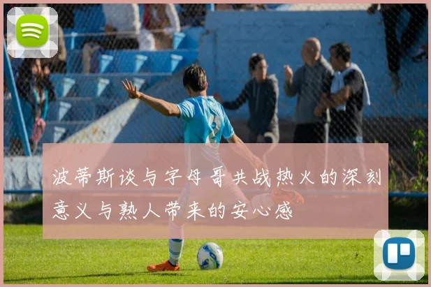 波蒂斯谈与字母哥共战热火的深刻意义与熟人带来的安心感