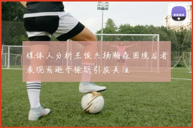 媒体人分析王俊杰杨瀚森困境后者表现或逊于徐昕引发关注