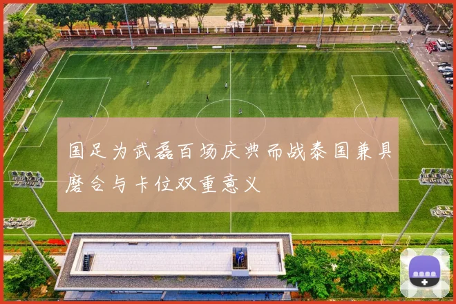 国足为武磊百场庆典而战泰国兼具磨合与卡位双重意义