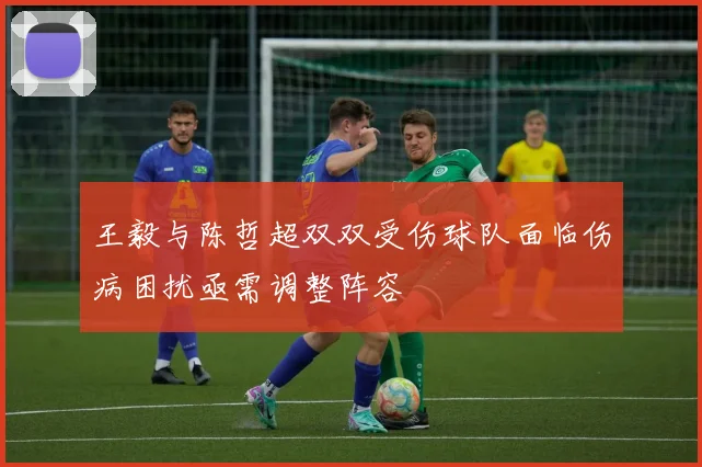 王毅与陈哲超双双受伤球队面临伤病困扰亟需调整阵容