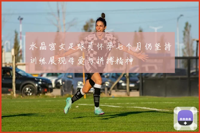 水晶宫女足球员怀孕七个月仍坚持训练展现母爱与拼搏精神