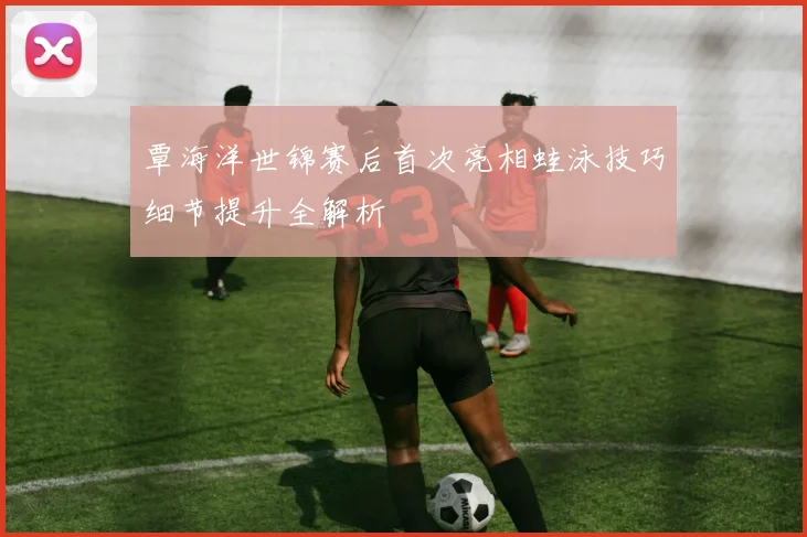覃海洋世锦赛后首次亮相蛙泳技巧细节提升全解析