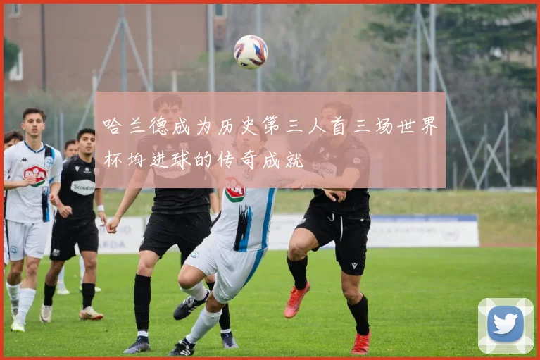 哈兰德成为历史第三人首三场世界杯均进球的传奇成就
