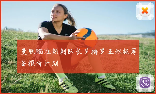 曼联瞄准热刺队长罗梅罗正积极筹备报价计划