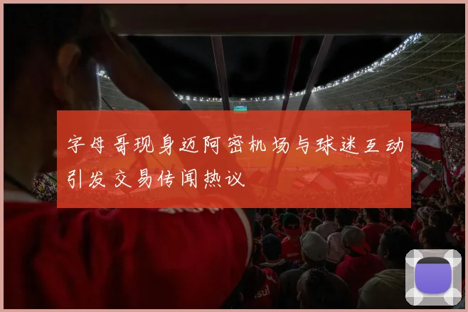 字母哥现身迈阿密机场与球迷互动引发交易传闻热议