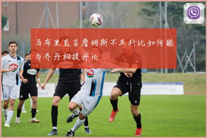 马布里直言詹姆斯不及科比如何能与乔丹相提并论