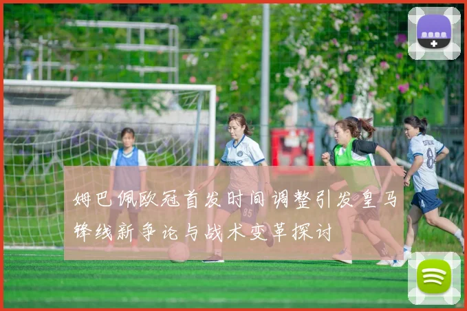 姆巴佩欧冠首发时间调整引发皇马锋线新争论与战术变革探讨